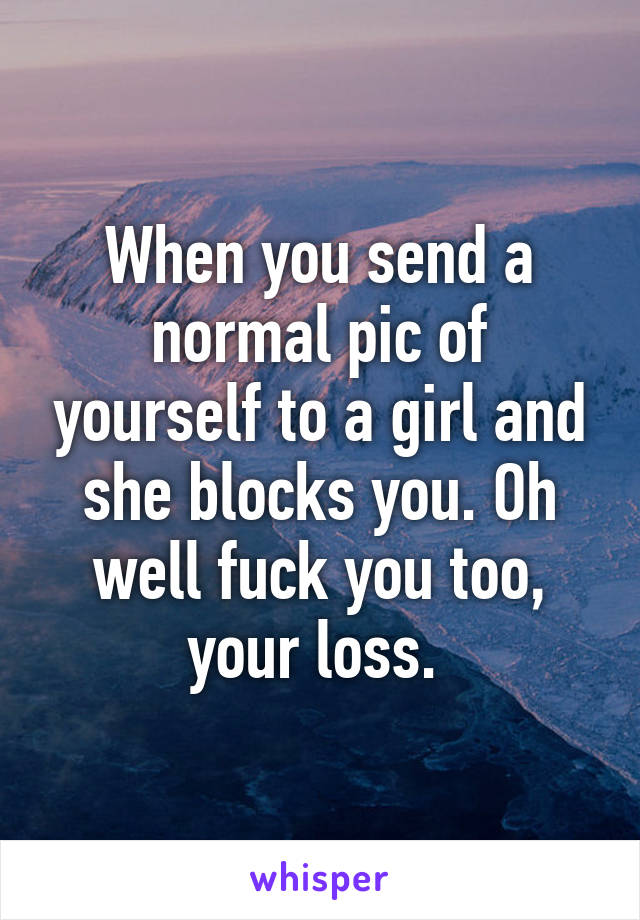 When you send a normal pic of yourself to a girl and she blocks you. Oh well fuck you too, your loss. 