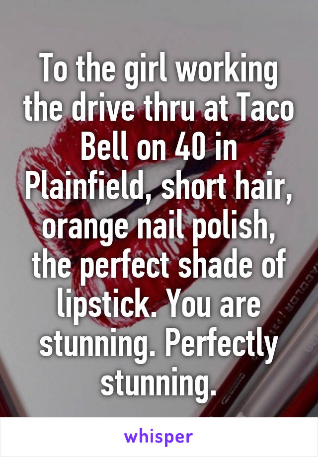 To the girl working the drive thru at Taco Bell on 40 in Plainfield, short hair, orange nail polish, the perfect shade of lipstick. You are stunning. Perfectly stunning.