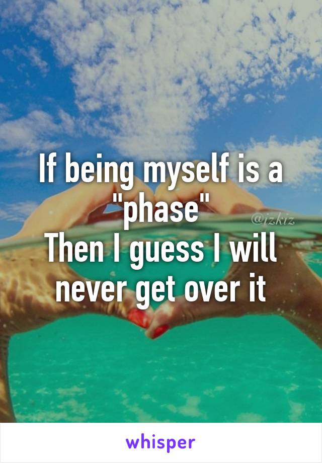 If being myself is a "phase"
Then I guess I will never get over it