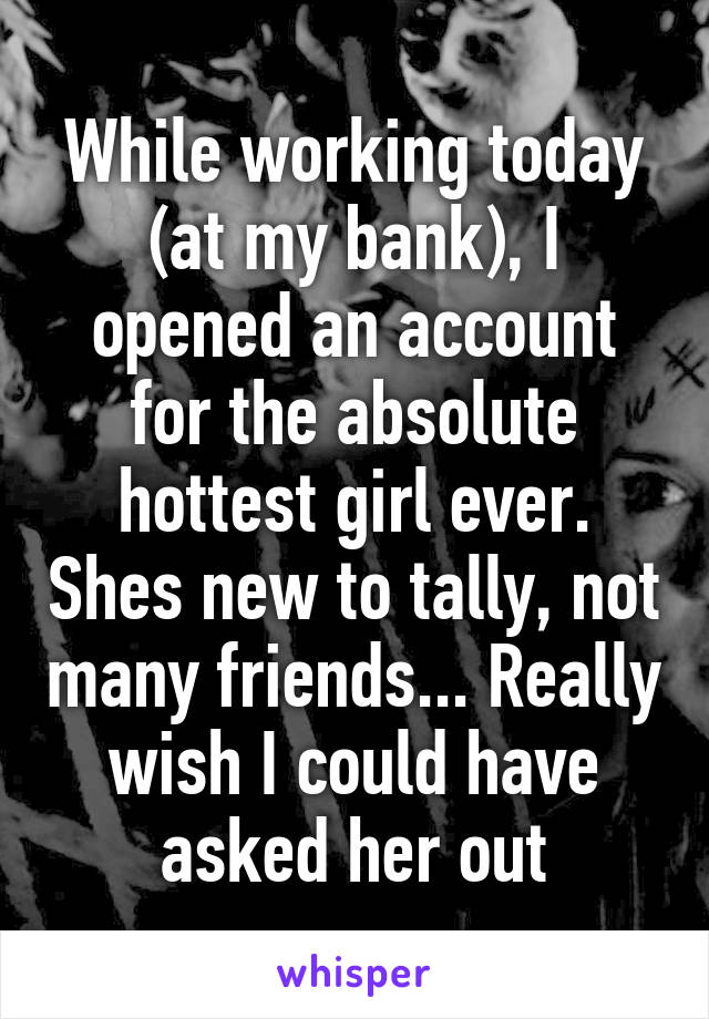 While working today (at my bank), I opened an account for the absolute hottest girl ever. Shes new to tally, not many friends... Really wish I could have asked her out