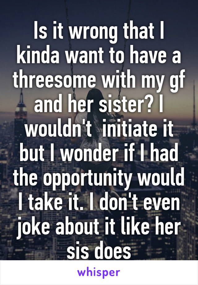 Is it wrong that I kinda want to have a threesome with my gf and her sister? I wouldn't  initiate it but I wonder if I had the opportunity would I take it. I don't even joke about it like her sis does