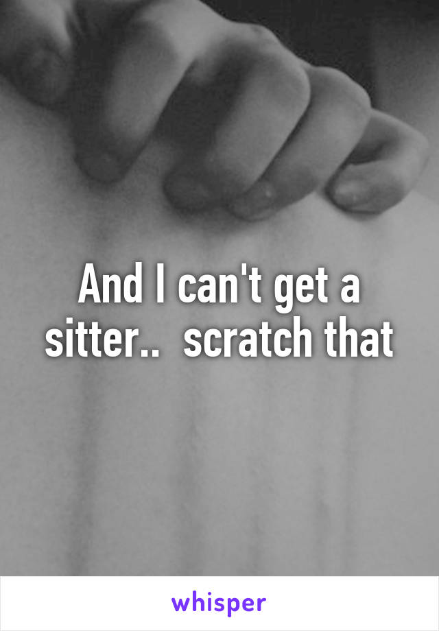 And I can't get a sitter..  scratch that