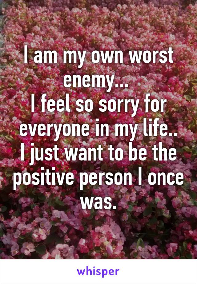 I am my own worst enemy... 
I feel so sorry for everyone in my life..
I just want to be the positive person I once was.
