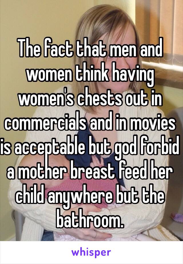 The fact that men and women think having women's chests out in commercials and in movies is acceptable but god forbid a mother breast feed her child anywhere but the bathroom. 