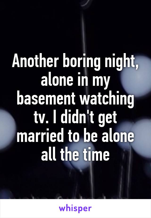 Another boring night, alone in my basement watching tv. I didn't get married to be alone all the time