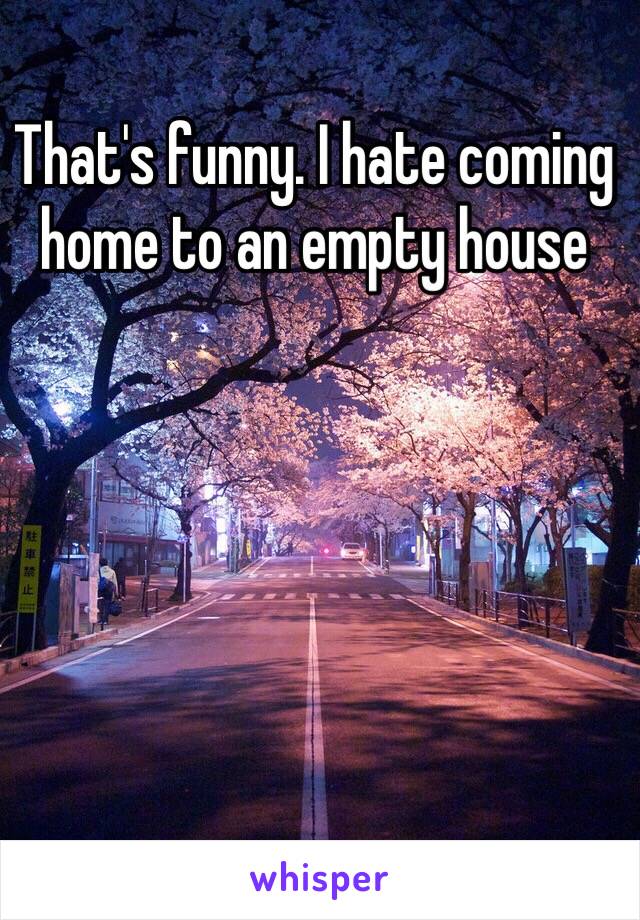 That's funny. I hate coming home to an empty house