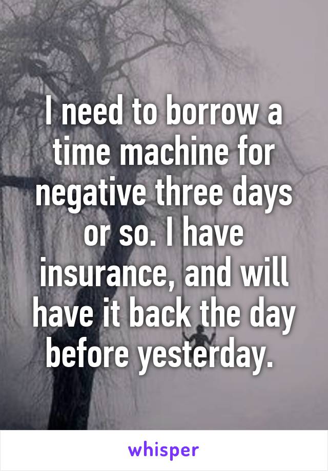 I need to borrow a time machine for negative three days or so. I have insurance, and will have it back the day before yesterday. 