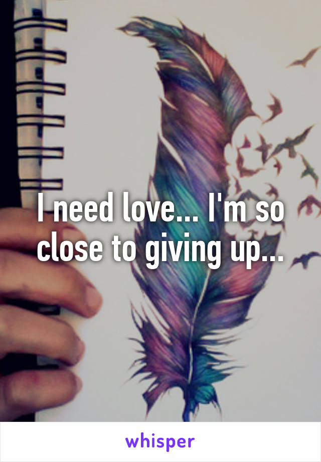 I need love... I'm so close to giving up...