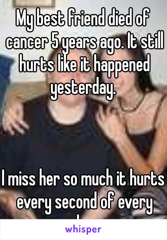 My best friend died of cancer 5 years ago. It still hurts like it happened yesterday. 



I miss her so much it hurts every second of every day 