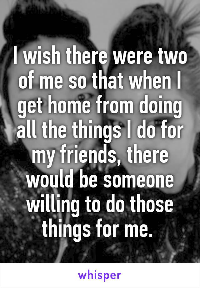 I wish there were two of me so that when I get home from doing all the things I do for my friends, there would be someone willing to do those things for me. 