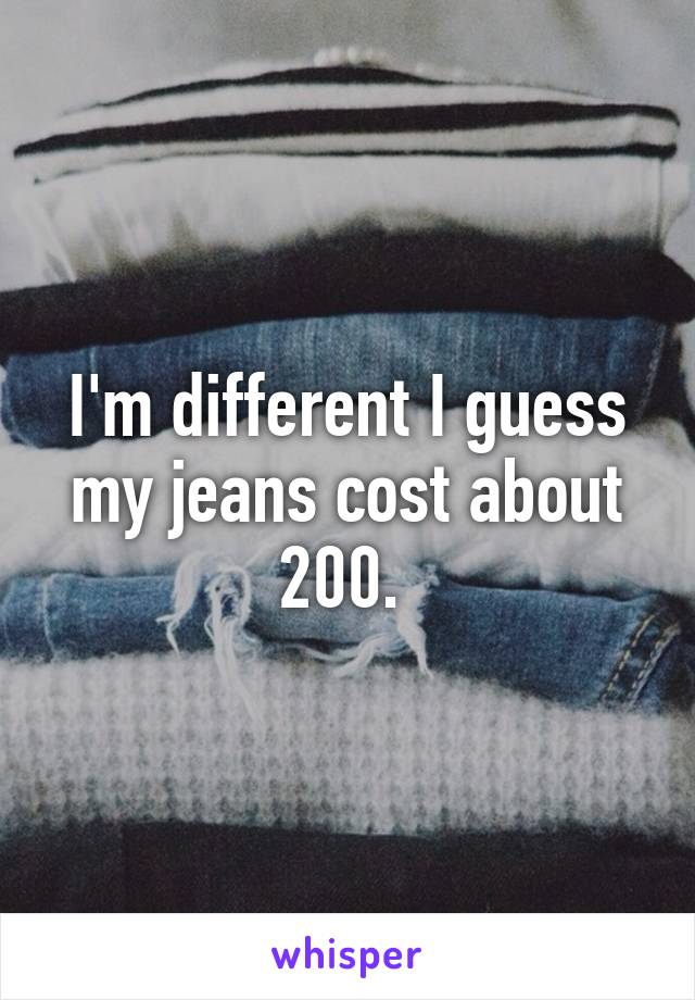 I'm different I guess my jeans cost about 200. 