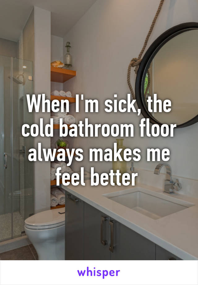 When I'm sick, the cold bathroom floor always makes me feel better 