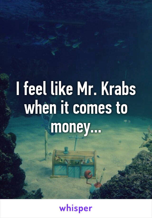 I feel like Mr. Krabs when it comes to money...