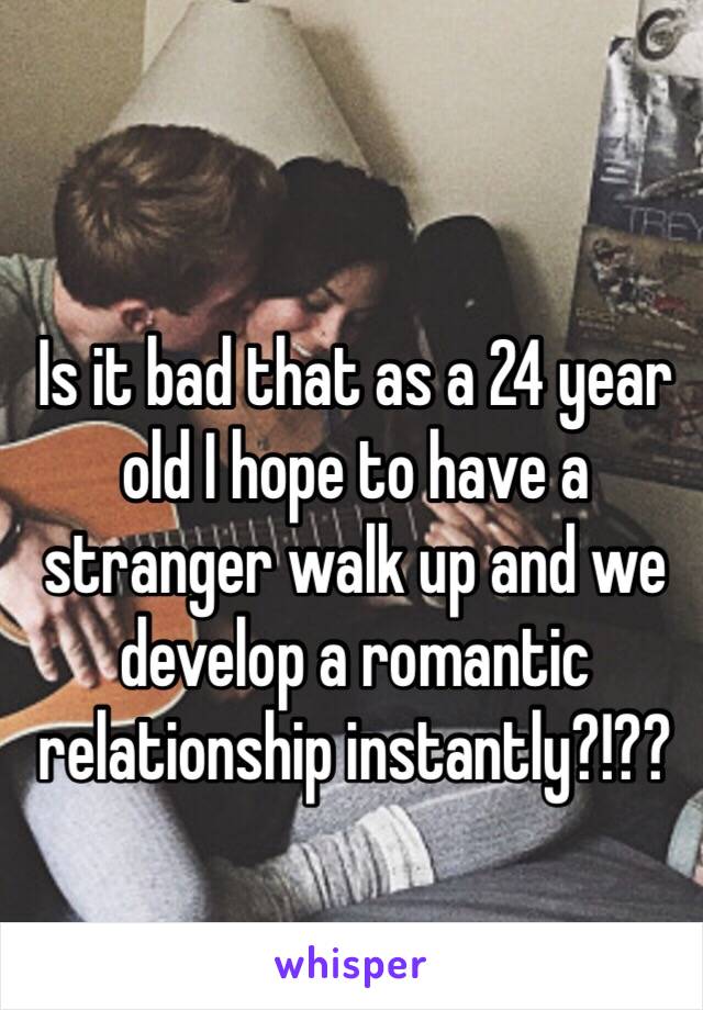 Is it bad that as a 24 year old I hope to have a stranger walk up and we develop a romantic relationship instantly?!??