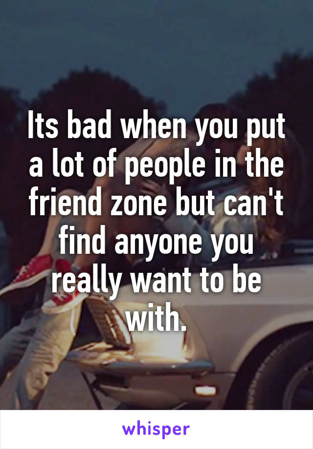 Its bad when you put a lot of people in the friend zone but can't find anyone you really want to be with.