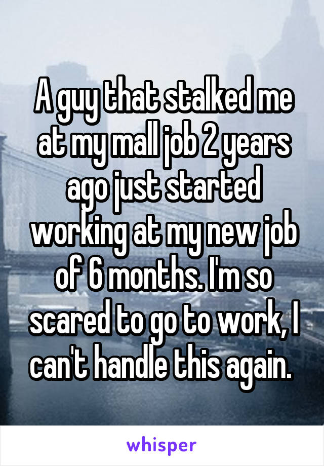 A guy that stalked me at my mall job 2 years ago just started working at my new job of 6 months. I'm so scared to go to work, I can't handle this again. 