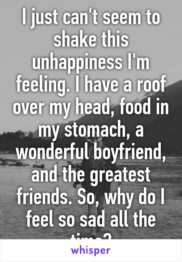 I just can't seem to shake this unhappiness I'm feeling. I have a roof over my head, food in my stomach, a wonderful boyfriend, and the greatest friends. So, why do I feel so sad all the time?