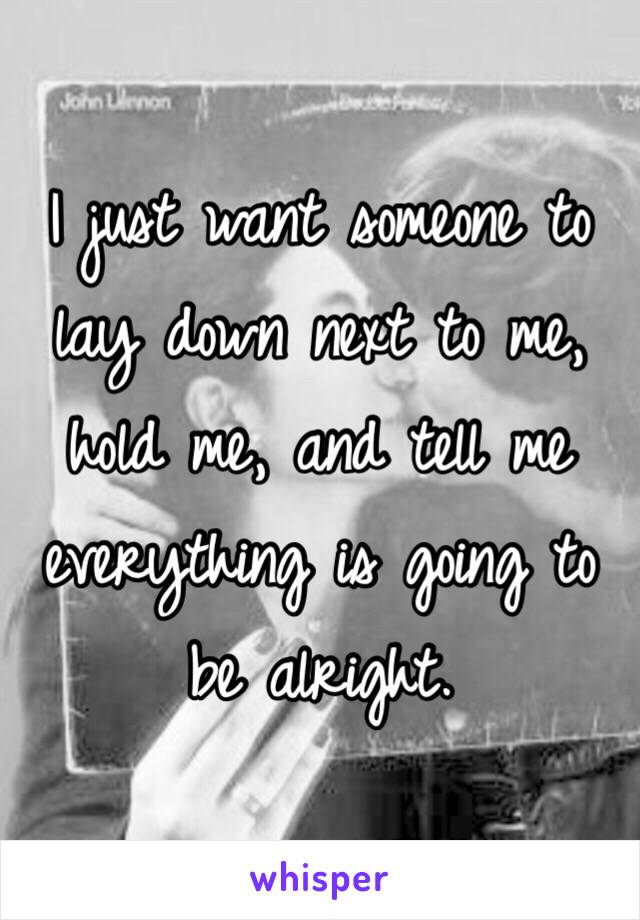 I just want someone to lay down next to me, hold me, and tell me everything is going to be alright. 