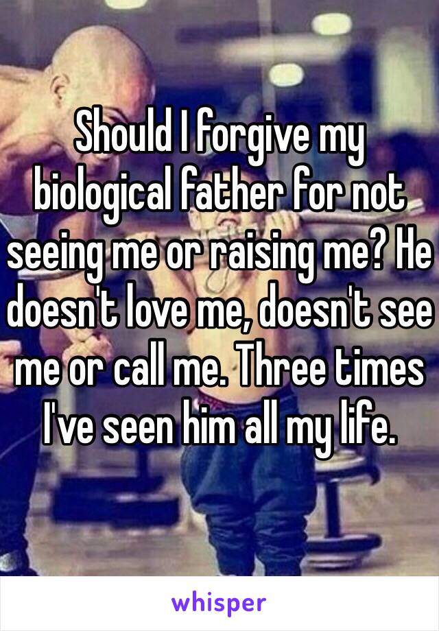 Should I forgive my biological father for not seeing me or raising me? He doesn't love me, doesn't see me or call me. Three times I've seen him all my life. 