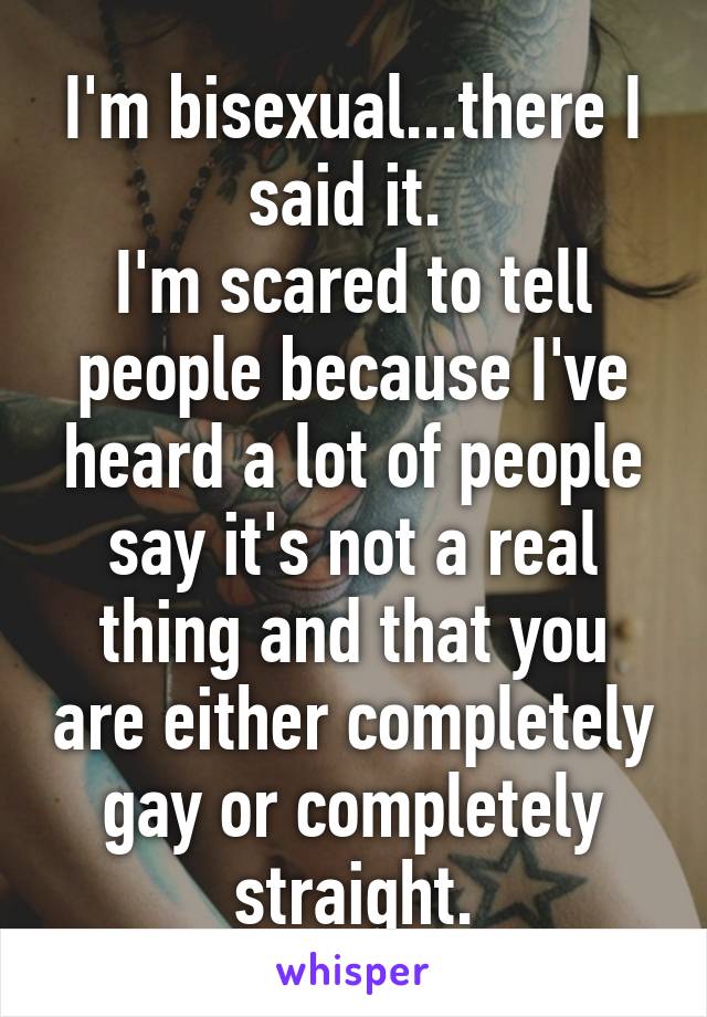 I'm bisexual...there I said it. 
I'm scared to tell people because I've heard a lot of people say it's not a real thing and that you are either completely gay or completely straight.