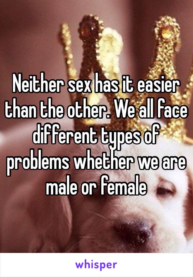 Neither sex has it easier than the other. We all face different types of problems whether we are male or female