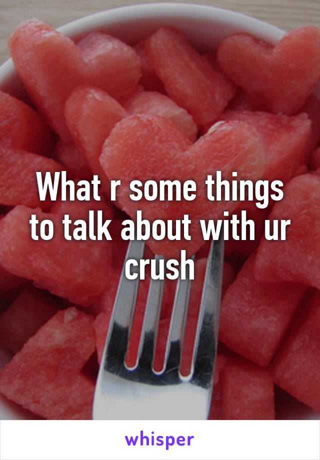 What r some things to talk about with ur crush