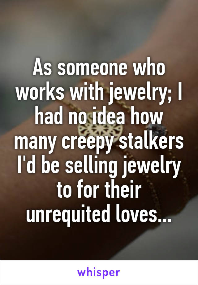 As someone who works with jewelry; I had no idea how many creepy stalkers I'd be selling jewelry to for their unrequited loves...