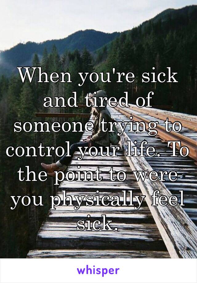 When you're sick and tired of someone trying to control your life. To the point to were you physically feel sick.