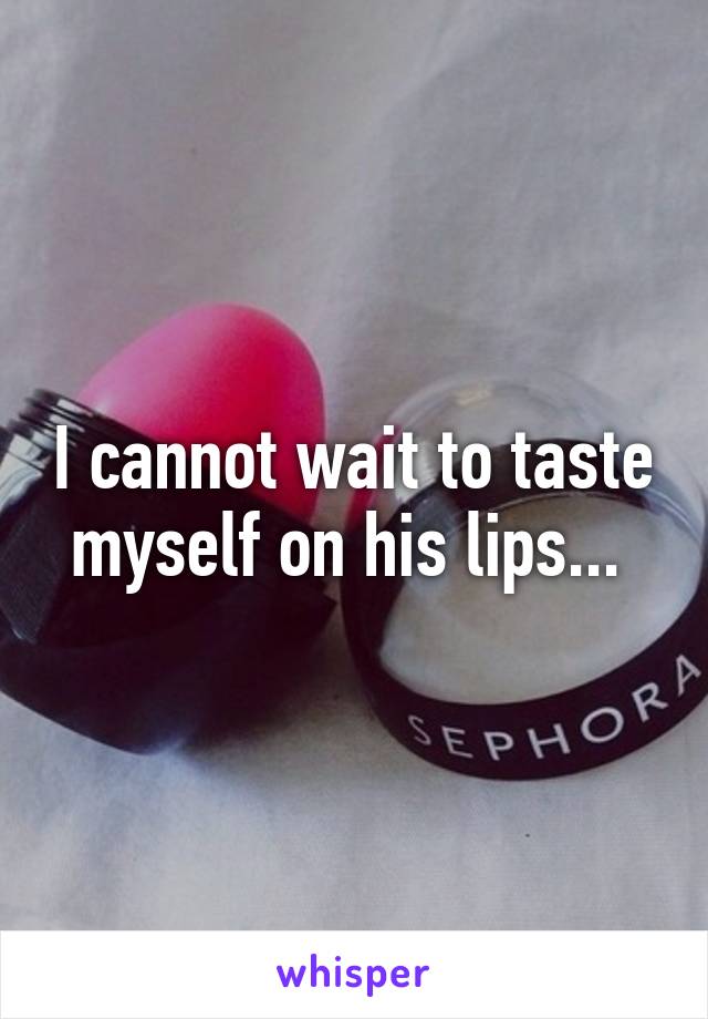 I cannot wait to taste myself on his lips... 