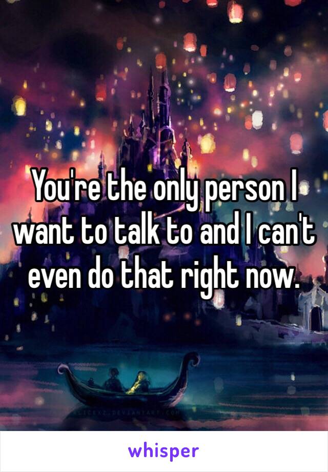 You're the only person I want to talk to and I can't even do that right now. 