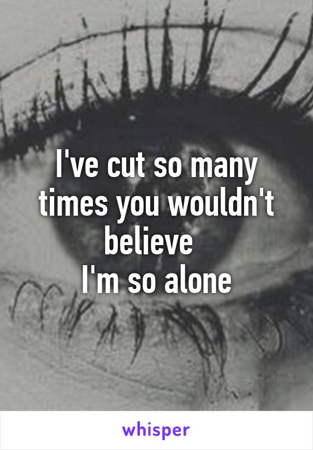 I've cut so many times you wouldn't believe  
I'm so alone