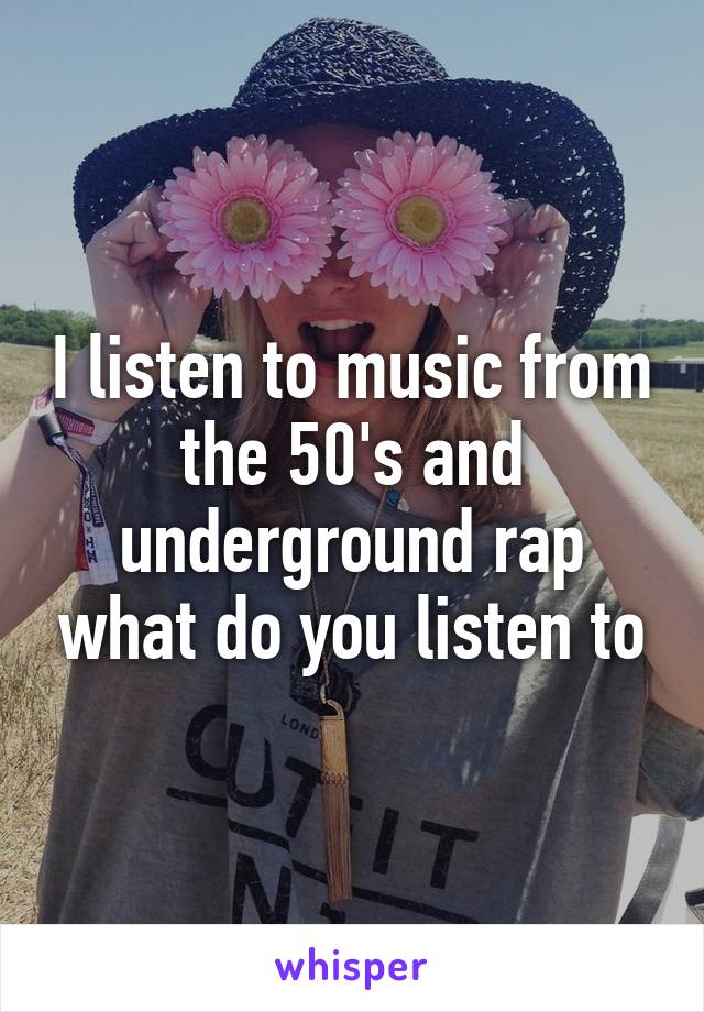 I listen to music from the 50's and underground rap what do you listen to