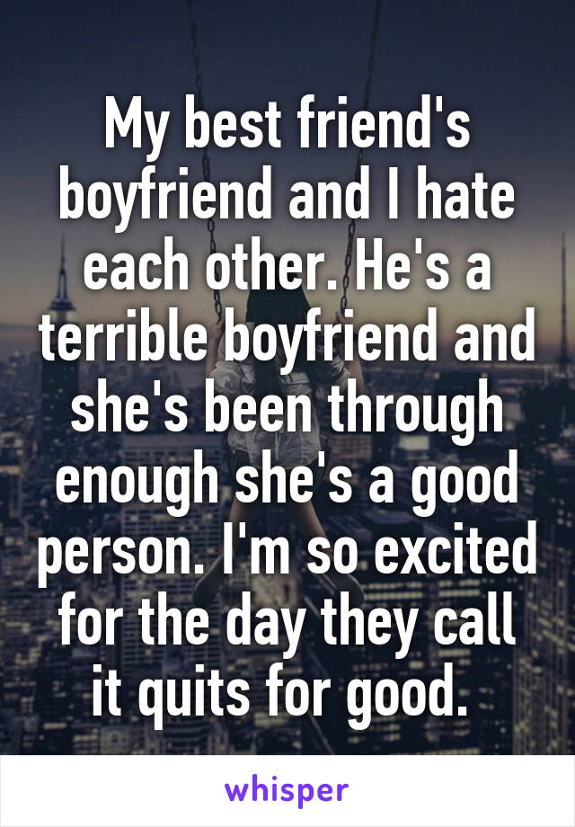 My best friend's boyfriend and I hate each other. He's a terrible boyfriend and she's been through enough she's a good person. I'm so excited for the day they call it quits for good. 