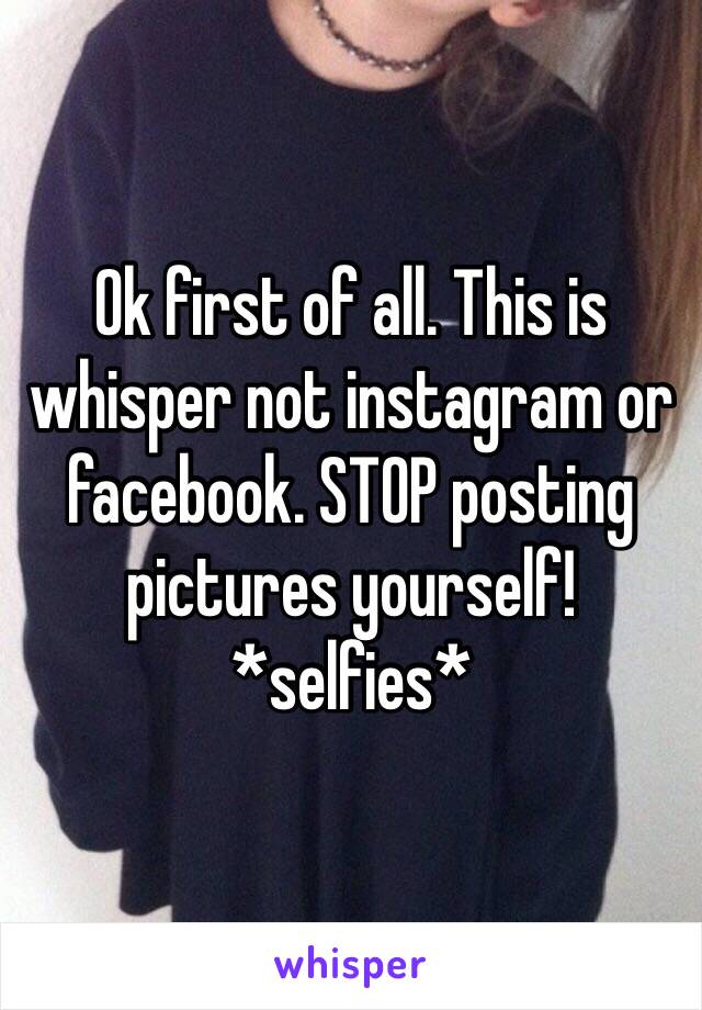 Ok first of all. This is whisper not instagram or facebook. STOP posting pictures yourself! *selfies*