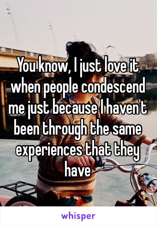 You know, I just love it when people condescend me just because I haven't been through the same experiences that they have