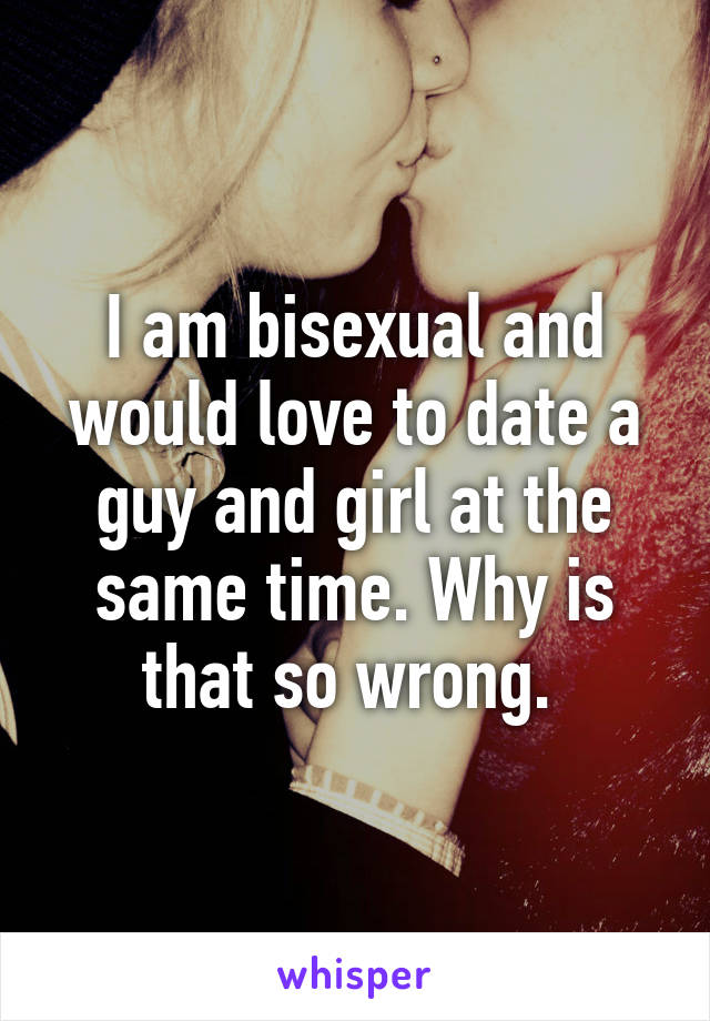 I am bisexual and would love to date a guy and girl at the same time. Why is that so wrong. 