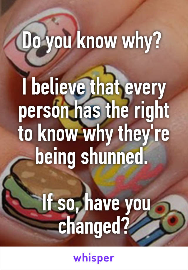 Do you know why? 

I believe that every person has the right to know why they're being shunned. 

 If so, have you changed?