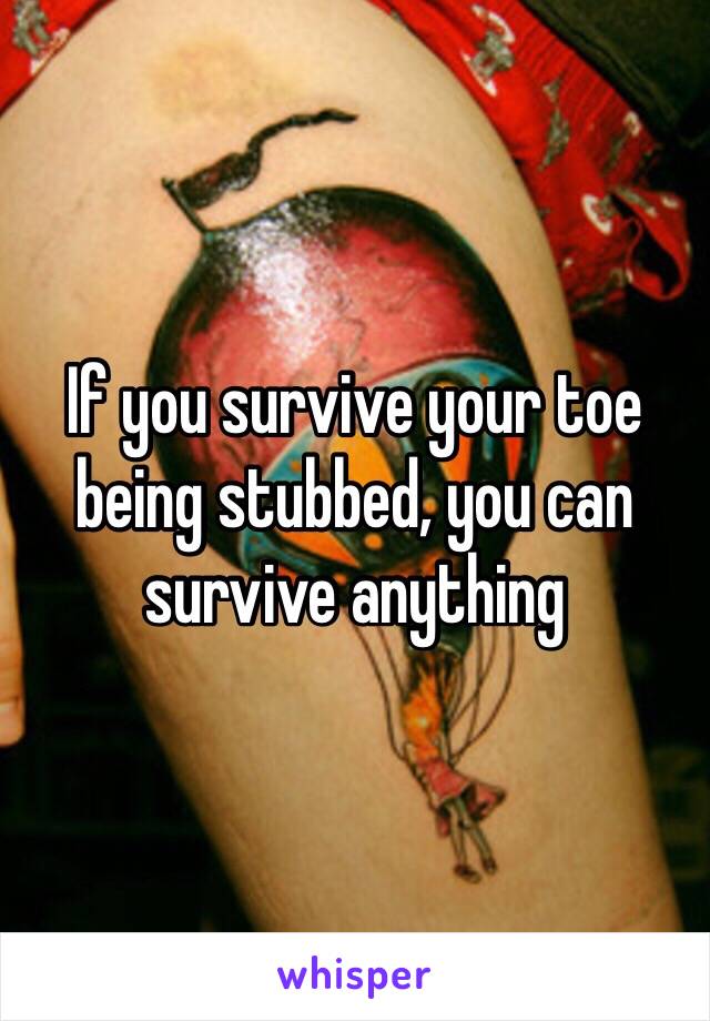 If you survive your toe being stubbed, you can survive anything 