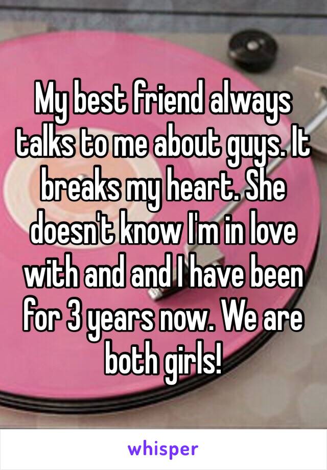 My best friend always talks to me about guys. It breaks my heart. She doesn't know I'm in love with and and I have been for 3 years now. We are both girls! 