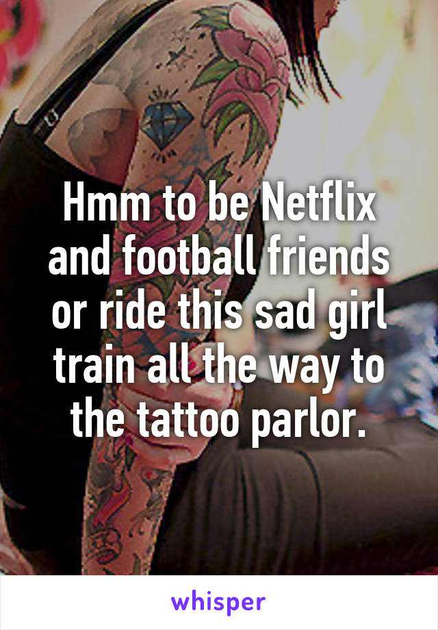 Hmm to be Netflix and football friends or ride this sad girl train all the way to the tattoo parlor.