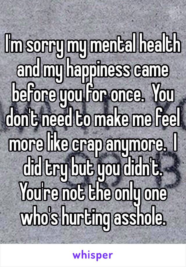 I'm sorry my mental health and my happiness came before you for once.  You don't need to make me feel more like crap anymore.  I did try but you didn't.  You're not the only one who's hurting asshole.