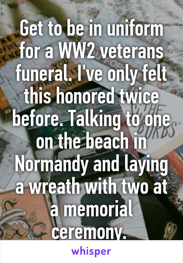 Get to be in uniform for a WW2 veterans funeral. I've only felt this honored twice before. Talking to one on the beach in Normandy and laying a wreath with two at a memorial ceremony. 