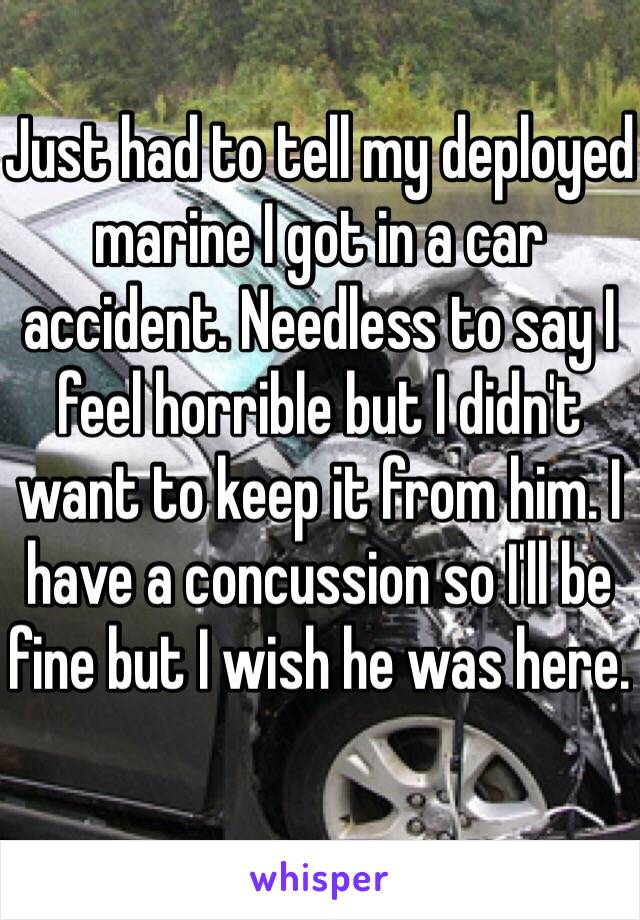 Just had to tell my deployed marine I got in a car accident. Needless to say I feel horrible but I didn't want to keep it from him. I have a concussion so I'll be fine but I wish he was here. 