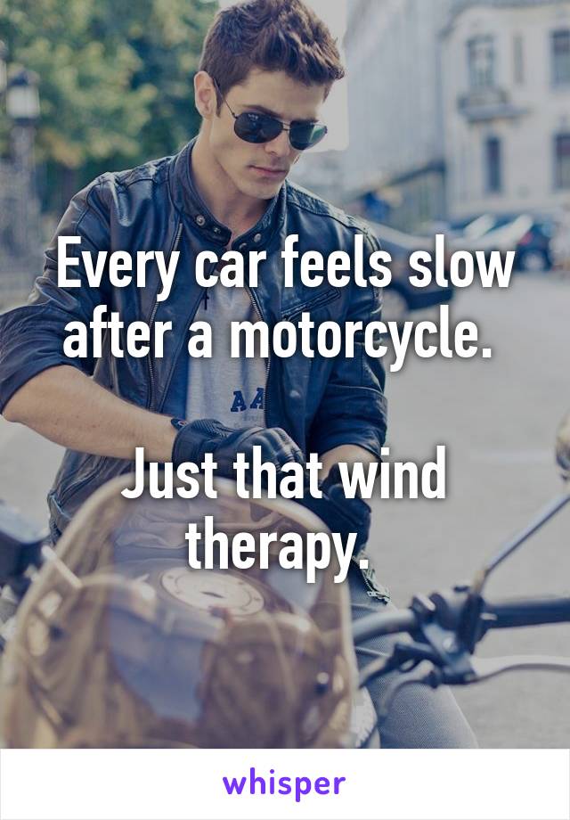 Every car feels slow after a motorcycle. 

Just that wind therapy. 