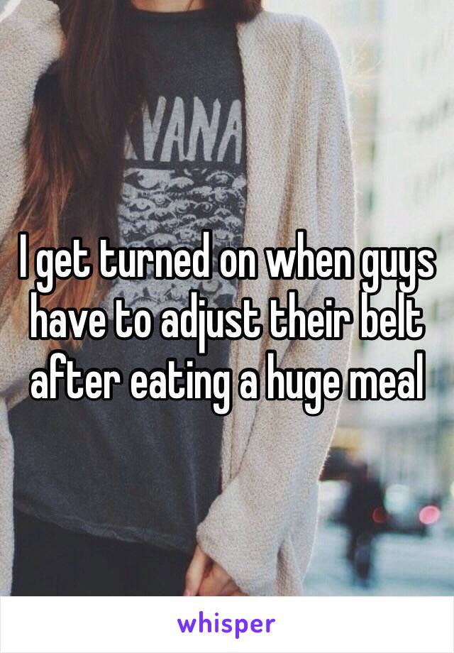 I get turned on when guys have to adjust their belt after eating a huge meal