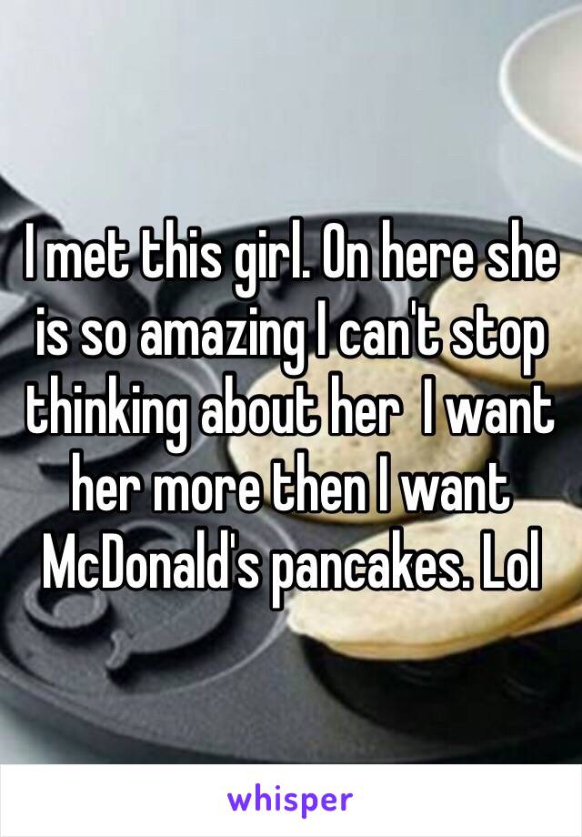 I met this girl. On here she is so amazing I can't stop thinking about her  I want her more then I want McDonald's pancakes. Lol 