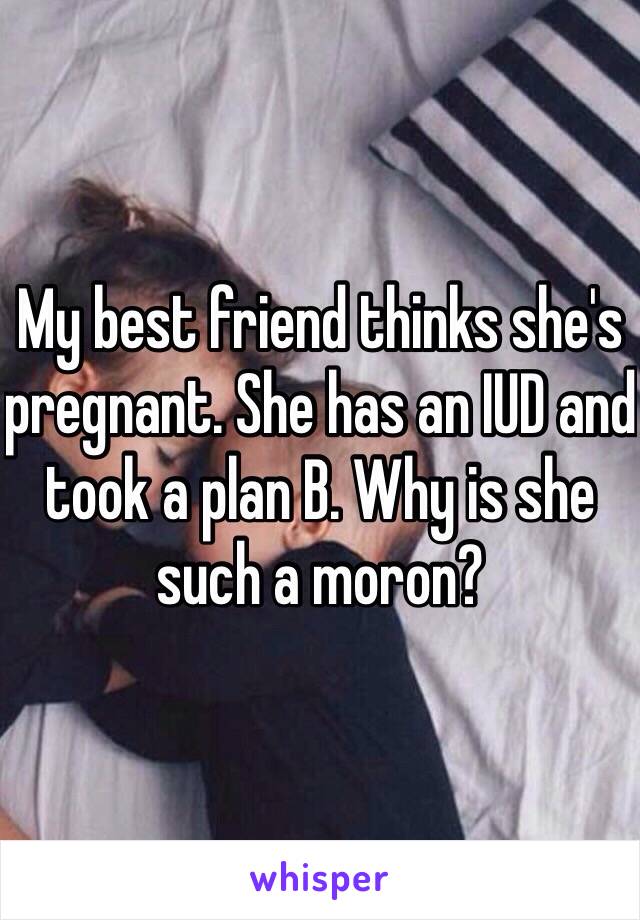 My best friend thinks she's pregnant. She has an IUD and took a plan B. Why is she such a moron?