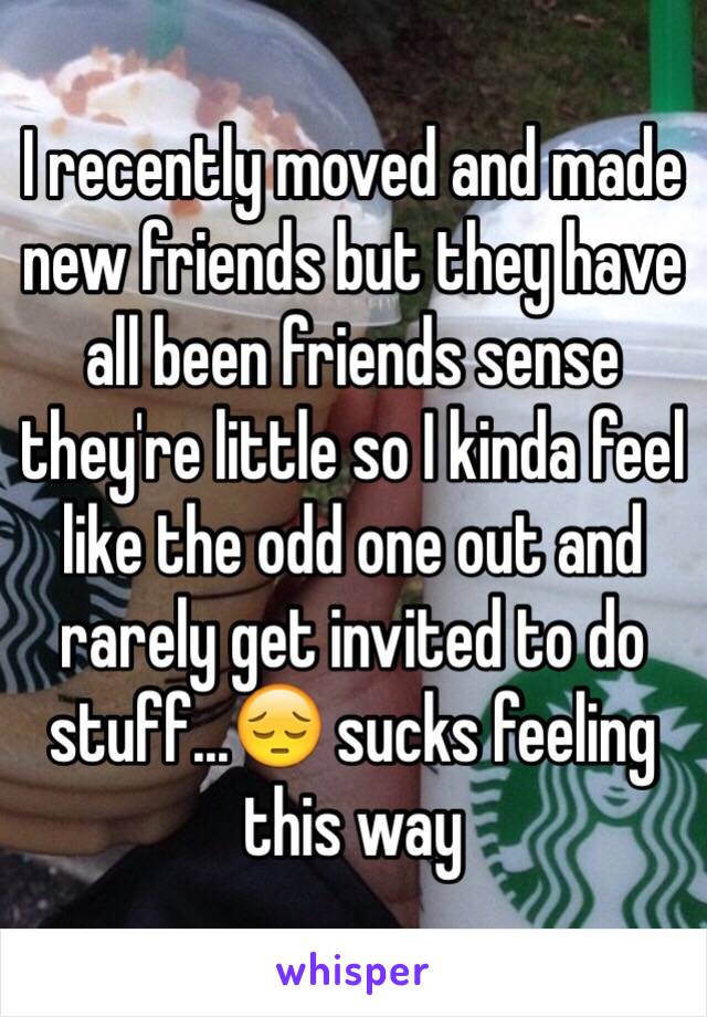 I recently moved and made new friends but they have all been friends sense they're little so I kinda feel like the odd one out and rarely get invited to do stuff...😔 sucks feeling this way