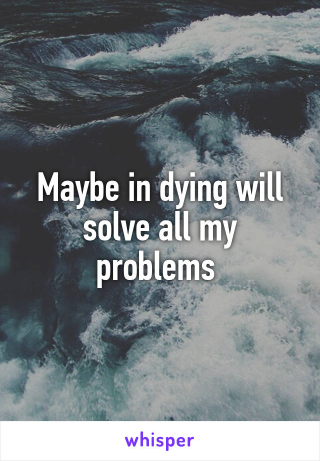 Maybe in dying will solve all my problems 