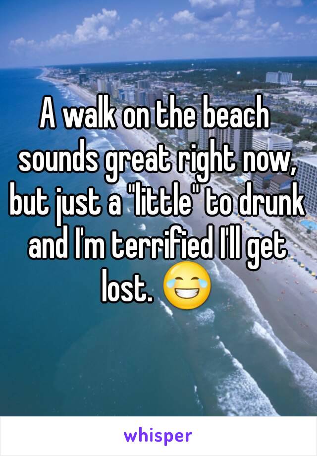 A walk on the beach sounds great right now, but just a "little" to drunk and I'm terrified I'll get lost. 😂